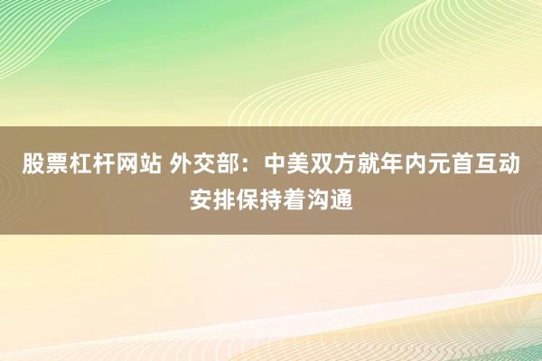 股票杠杆网站 外交部：中美双方就年内元首互动安排保持着沟通