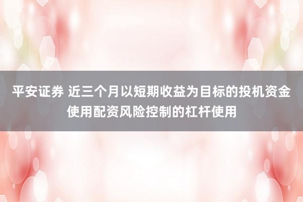 平安证券 近三个月以短期收益为目标的投机资金使用配资风险控制的杠杆使用