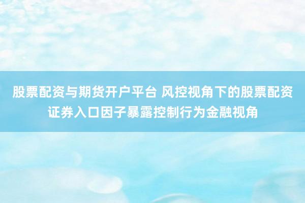 股票配资与期货开户平台 风控视角下的股票配资证券入口因子暴露控制行为金融视角