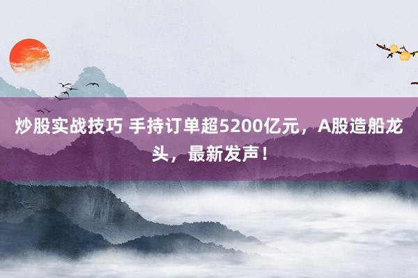 炒股实战技巧 手持订单超5200亿元，A股造船龙头，最新发声！