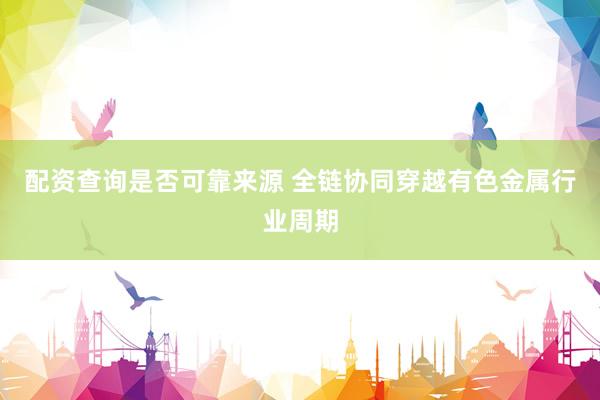 配资查询是否可靠来源 全链协同穿越有色金属行业周期