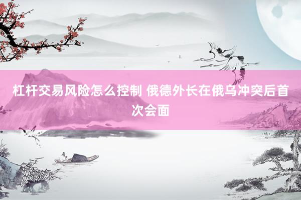 杠杆交易风险怎么控制 俄德外长在俄乌冲突后首次会面
