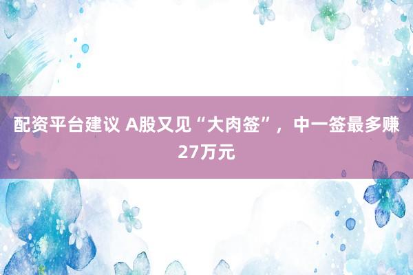 配资平台建议 A股又见“大肉签”,中一签最多赚27万元