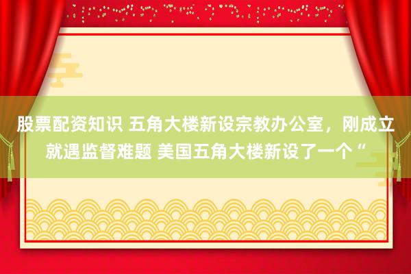 股票配资知识 五角大楼新设宗教办公室，刚成立就遇监督难题 美国五角大楼新设了一个“