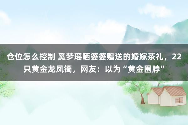仓位怎么控制 奚梦瑶晒婆婆赠送的婚嫁茶礼，22只黄金龙凤镯，网友：以为“黄金围脖”
