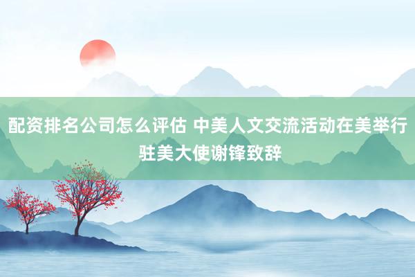 配资排名公司怎么评估 中美人文交流活动在美举行 驻美大使谢锋致辞