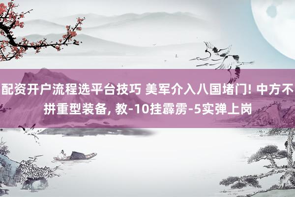 配资开户流程选平台技巧 美军介入八国堵门! 中方不拼重型装备, 教-10挂霹雳-5实弹上岗