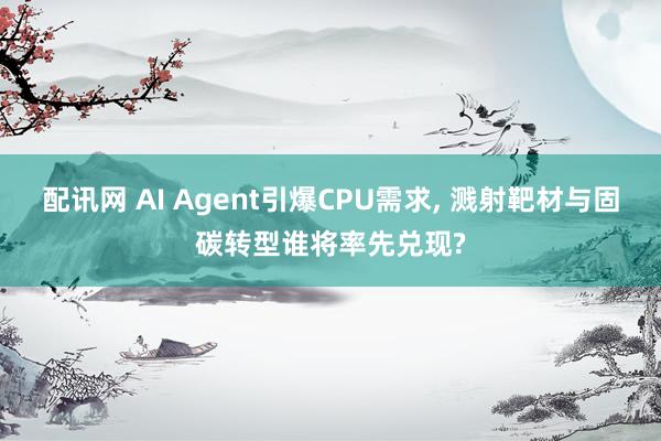 配讯网 AI Agent引爆CPU需求, 溅射靶材与固碳转型谁将率先兑现?