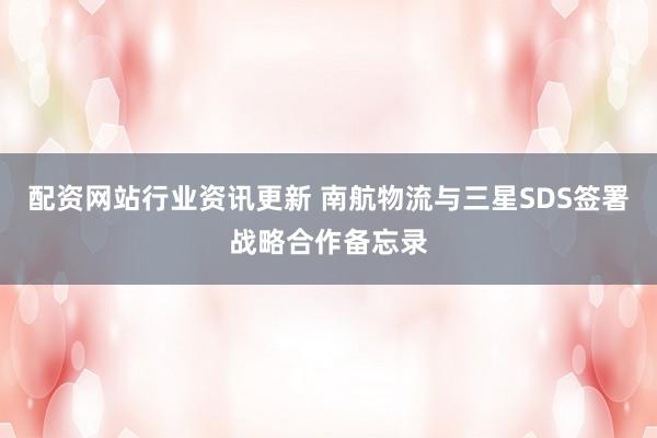 配资网站行业资讯更新 南航物流与三星SDS签署战略合作备忘录