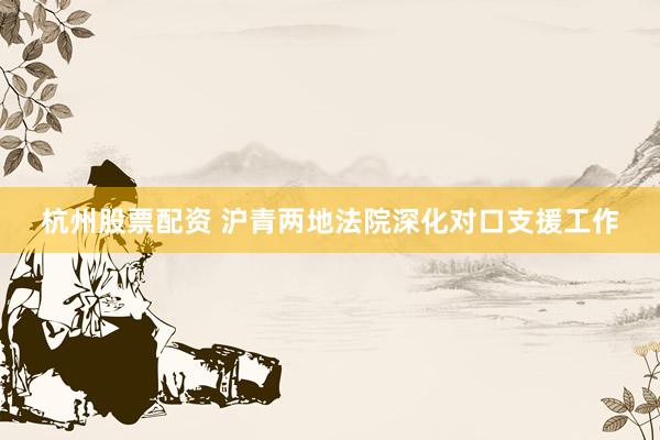 杭州股票配资 沪青两地法院深化对口支援工作