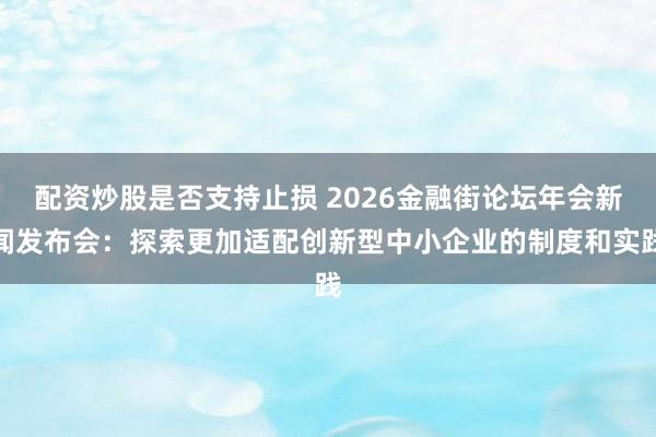 配资炒股是否支持止损 2026金融街论坛年会新闻发布会：探索更加适配创新型中小企业的制度和实践