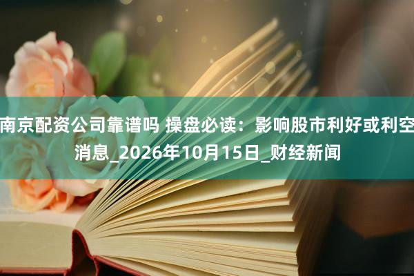 南京配资公司靠谱吗 操盘必读：影响股市利好或利空消息_2026年10月15日_财经新闻