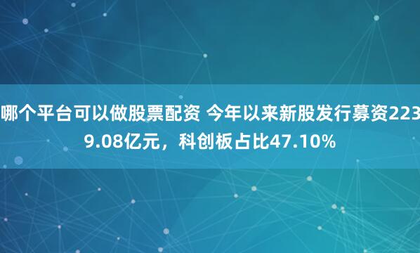 哪个平台可以做股票配资 今年以来新股发行募资2239.08亿元，科创板占比47.10%