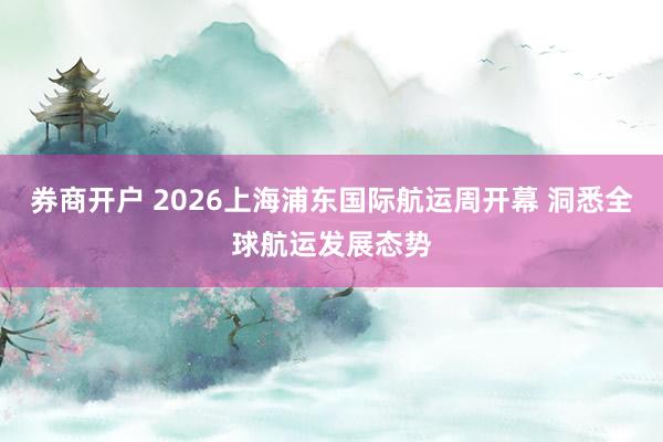 券商开户 2026上海浦东国际航运周开幕 洞悉全球航运发展态势