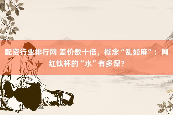 配资行业排行网 差价数十倍，概念“乱如麻”：网红钛杯的“水”有多深？