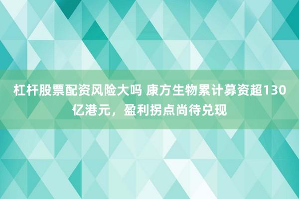 杠杆股票配资风险大吗 康方生物累计募资超130亿港元，盈利拐点尚待兑现