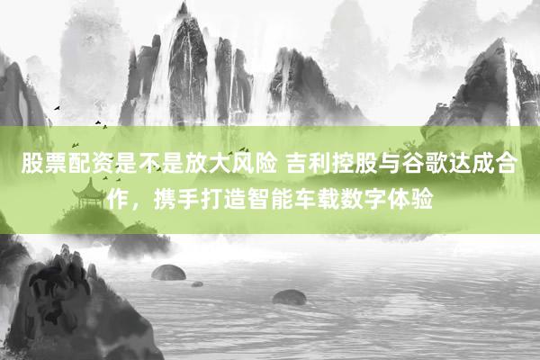 股票配资是不是放大风险 吉利控股与谷歌达成合作，携手打造智能车载数字体验