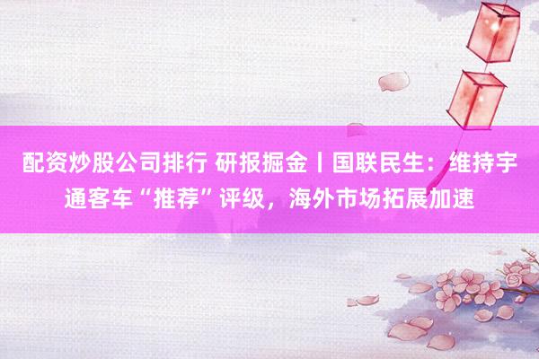 配资炒股公司排行 研报掘金丨国联民生：维持宇通客车“推荐”评级，海外市场拓展加速