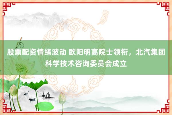 股票配资情绪波动 欧阳明高院士领衔，北汽集团科学技术咨询委员会成立