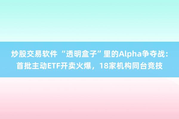 炒股交易软件 “透明盒子”里的Alpha争夺战：首批主动ETF开卖火爆，18家机构同台竞技