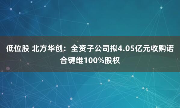 低位股 北方华创：全资子公司拟4.05亿元收购诺合键维100%股权