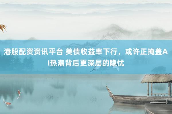 港股配资资讯平台 美债收益率下行，或许正掩盖AI热潮背后更深层的隐忧