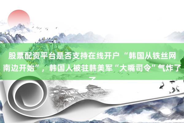 股票配资平台是否支持在线开户 “韩国从铁丝网南边开始”，韩国人被驻韩美军“大嘴司令”气炸了