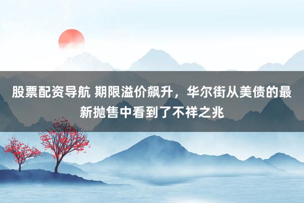 股票配资导航 期限溢价飙升，华尔街从美债的最新抛售中看到了不祥之兆