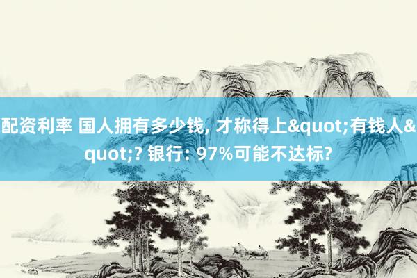 配资利率 国人拥有多少钱, 才称得上"有钱人"? 银行: 97%可能不达标?