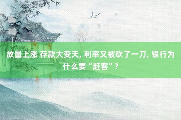 放量上涨 存款大变天, 利率又被砍了一刀, 银行为什么要“赶客”?