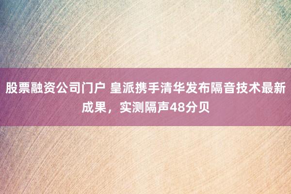 股票融资公司门户 皇派携手清华发布隔音技术最新成果,实测隔声48分贝