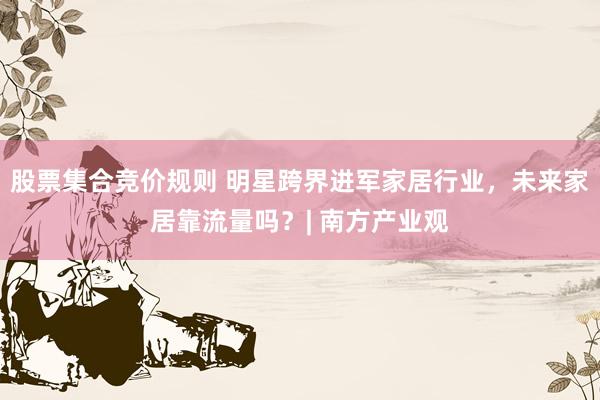 股票集合竞价规则 明星跨界进军家居行业，未来家居靠流量吗？| 南方产业观